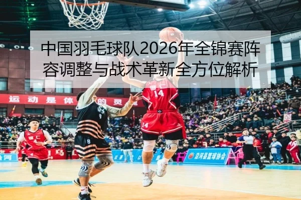 中国羽毛球队2026年全锦赛阵容调整与战术革新全方位解析
